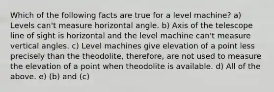 Which of the following facts are true for a level machine? a) Levels can't measure horizontal angle. b) Axis of the telescope line of sight is horizontal and the level machine can't measure vertical angles. c) Level machines give elevation of a point less precisely than the theodolite, therefore, are not used to measure the elevation of a point when theodolite is available. d) All of the above. e) (b) and (c)