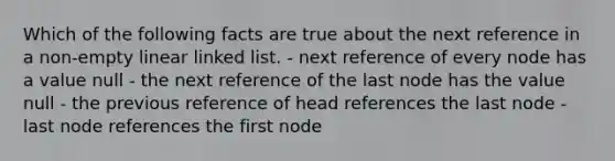 Which of the following facts are true about the next reference in a non-empty linear linked list. - next reference of every node has a value null - the next reference of the last node has the value null - the previous reference of head references the last node - last node references the first node