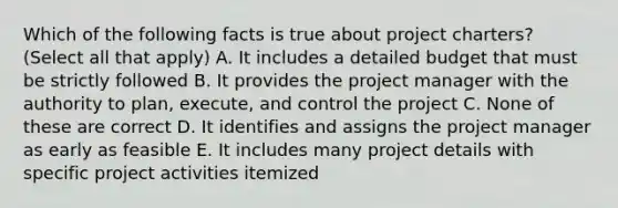 Which of the following facts is true about project charters? (Select all that apply) A. It includes a detailed budget that must be strictly followed B. It provides the project manager with the authority to plan, execute, and control the project C. None of these are correct D. It identifies and assigns the project manager as early as feasible E. It includes many project details with specific project activities itemized