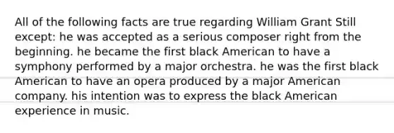 All of the following facts are true regarding William Grant Still except: he was accepted as a serious composer right from the beginning. he became the first black American to have a symphony performed by a major orchestra. he was the first black American to have an opera produced by a major American company. his intention was to express the black American experience in music.