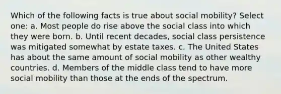 Which of the following facts is true about social mobility? Select one: a. Most people do rise above the social class into which they were born. b. Until recent decades, social class persistence was mitigated somewhat by estate taxes. c. The United States has about the same amount of social mobility as other wealthy countries. d. Members of the middle class tend to have more social mobility than those at the ends of the spectrum.