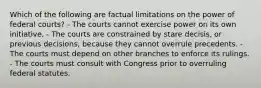 Which of the following are factual limitations on the power of federal courts? - The courts cannot exercise power on its own initiative. - The courts are constrained by stare decisis, or previous decisions, because they cannot overrule precedents. - The courts must depend on other branches to enforce its rulings. - The courts must consult with Congress prior to overruling federal statutes.