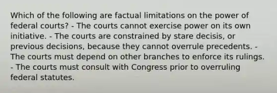 Which of the following are factual limitations on the power of <a href='https://www.questionai.com/knowledge/kzzdxYQ4u6-federal-courts' class='anchor-knowledge'>federal courts</a>? - The courts cannot exercise power on its own initiative. - The courts are constrained by stare decisis, or previous decisions, because they cannot overrule precedents. - The courts must depend on other branches to enforce its rulings. - The courts must consult with Congress prior to overruling federal statutes.