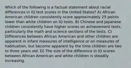 Which of the following is a factual statement about racial differences in IQ test scores in the United States? A) African American children consistently score approximately 25 points lower than white children on IQ tests. B) Chinese and Japanese children consistently have higher scores on achievement tests, particularly the math and science sections of the tests. C) Differences between African American and other children are apparent in infant measures of intelligence or on measures of habituation, but become apparent by the time children are two to three years old. D) The size of the difference in IQ scores between African American and white children is steadily increasing.