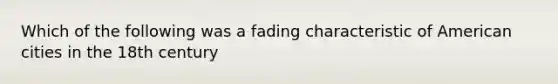 Which of the following was a fading characteristic of American cities in the 18th century