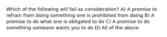 Which of the following will fail as consideration? A) A promise to refrain from doing something one is prohibited from doing B) A promise to do what one is obligated to do C) A promise to do something someone wants you to do D) All of the above