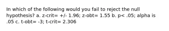 In which of the following would you fail to reject the null hypothesis? a. z-crit= +/- 1.96; z-obt= 1.55 b. p< .05; alpha is .05 c. t-obt= -3; t-crit= 2.306