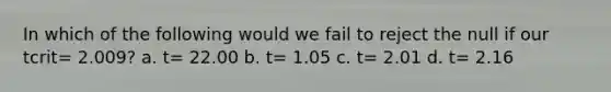 In which of the following would we fail to reject the null if our tcrit= 2.009? a. t= 22.00 b. t= 1.05 c. t= 2.01 d. t= 2.16