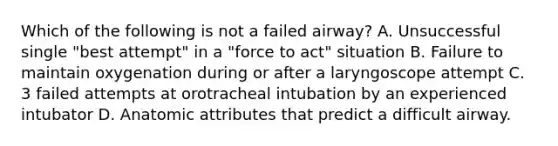 Which of the following is not a failed airway? A. Unsuccessful single "best attempt" in a "force to act" situation B. Failure to maintain oxygenation during or after a laryngoscope attempt C. 3 failed attempts at orotracheal intubation by an experienced intubator D. Anatomic attributes that predict a difficult airway.