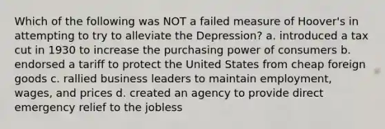 Which of the following was NOT a failed measure of Hoover's in attempting to try to alleviate the Depression? a. introduced a tax cut in 1930 to increase the purchasing power of consumers b. endorsed a tariff to protect the United States from cheap foreign goods c. rallied business leaders to maintain employment, wages, and prices d. created an agency to provide direct emergency relief to the jobless