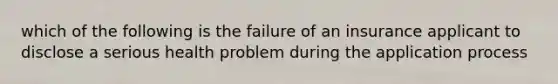 which of the following is the failure of an insurance applicant to disclose a serious health problem during the application process