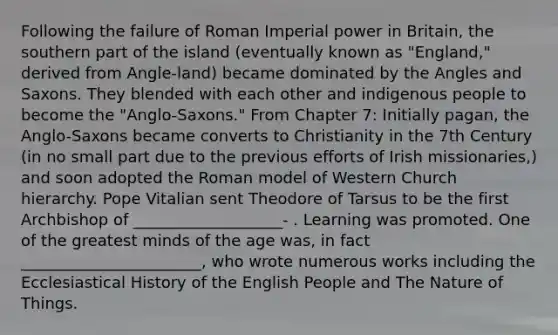 Following the failure of Roman Imperial power in Britain, the southern part of the island (eventually known as "England," derived from Angle-land) became dominated by the Angles and Saxons. They blended with each other and indigenous people to become the "Anglo-Saxons." From Chapter 7: Initially pagan, the Anglo-Saxons became converts to Christianity in the 7th Century (in no small part due to the previous efforts of Irish missionaries,) and soon adopted the Roman model of Western Church hierarchy. Pope Vitalian sent Theodore of Tarsus to be the first Archbishop of ___________________- . Learning was promoted. One of the greatest minds of the age was, in fact _______________________, who wrote numerous works including the Ecclesiastical History of the English People and The Nature of Things.