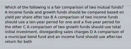 Which of the following is a fair comparison of two mutual funds? A Income funds and growth funds should be compared based on yield per share after tax B A comparison of two income funds should use a ten-year period for one and a five-year period for the other C A comparison of two growth funds should use total initial investment, disregarding sales charges D A comparison of a municipal bond fund and an income fund should use after-tax return for both