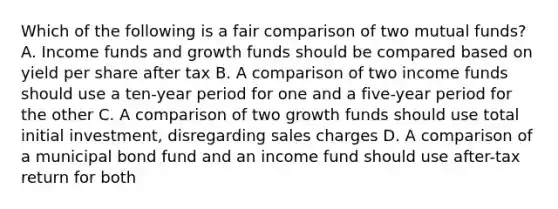 Which of the following is a fair comparison of two mutual funds? A. Income funds and growth funds should be compared based on yield per share after tax B. A comparison of two income funds should use a ten-year period for one and a five-year period for the other C. A comparison of two growth funds should use total initial investment, disregarding sales charges D. A comparison of a municipal bond fund and an income fund should use after-tax return for both