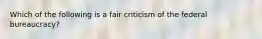 Which of the following is a fair criticism of the federal bureaucracy?