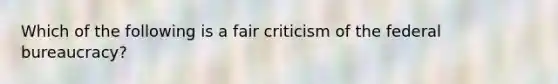 Which of the following is a fair criticism of the federal bureaucracy?