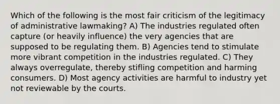 Which of the following is the most fair criticism of the legitimacy of administrative lawmaking? A) The industries regulated often capture (or heavily influence) the very agencies that are supposed to be regulating them. B) Agencies tend to stimulate more vibrant competition in the industries regulated. C) They always overregulate, thereby stifling competition and harming consumers. D) Most agency activities are harmful to industry yet not reviewable by the courts.