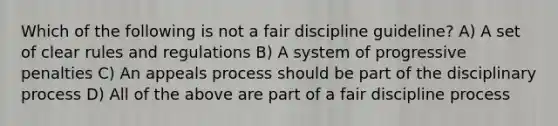 Which of the following is not a fair discipline guideline? A) A set of clear rules and regulations B) A system of progressive penalties C) An appeals process should be part of the disciplinary process D) All of the above are part of a fair discipline process