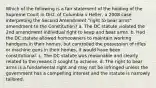 Which of the following is a fair statement of the holding of the Supreme Court in Dist. of Columbia v Heller, a 2008 case interpreting the Second Amendment "right to bear arms" amendment to the Constitution? a. The DC statute violated the 2nd amendment individual right to keep and bear arms. b. Had the DC statute allowed homeowners to maintain working handguns in their homes, but controlled the possession of rifles or machine guns in their homes, it would have been constitutional. c. The DC statute was reasonable and clearly related to the means it sought to achieve. d. The right to bear arms is a fundamental right and may not be infringed unless the government has a compelling interest and the statute is narrowly tailored.