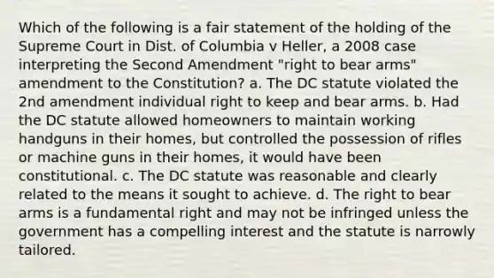 Which of the following is a fair statement of the holding of the Supreme Court in Dist. of Columbia v Heller, a 2008 case interpreting the Second Amendment "right to bear arms" amendment to the Constitution? a. The DC statute violated the 2nd amendment individual right to keep and bear arms. b. Had the DC statute allowed homeowners to maintain working handguns in their homes, but controlled the possession of rifles or machine guns in their homes, it would have been constitutional. c. The DC statute was reasonable and clearly related to the means it sought to achieve. d. The right to bear arms is a fundamental right and may not be infringed unless the government has a compelling interest and the statute is narrowly tailored.