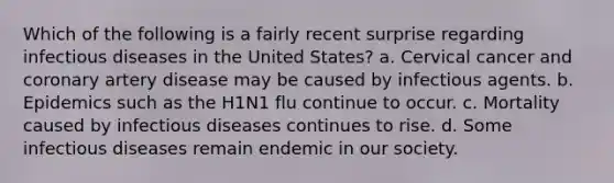 Which of the following is a fairly recent surprise regarding infectious diseases in the United States? a. Cervical cancer and coronary artery disease may be caused by infectious agents. b. Epidemics such as the H1N1 flu continue to occur. c. Mortality caused by infectious diseases continues to rise. d. Some infectious diseases remain endemic in our society.