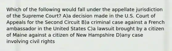 Which of the following would fall under the appellate jurisdiction of the Supreme Court? A)a decision made in the U.S. Court of Appeals for the Second Circuit B)a criminal case against a French ambassador in the United States C)a lawsuit brought by a citizen of Maine against a citizen of New Hampshire D)any case involving <a href='https://www.questionai.com/knowledge/kkdJLQddfe-civil-rights' class='anchor-knowledge'>civil rights</a>