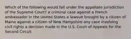 Which of the following would fall under the appellate jurisdiction of the Supreme Court? a criminal case against a French ambassador in the United States a lawsuit brought by a citizen of Maine against a citizen of New Hampshire any case involving civil rights a decision made in the U.S. Court of Appeals for the Second Circuit