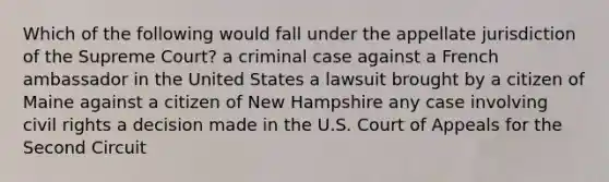 Which of the following would fall under the appellate jurisdiction of the Supreme Court? a criminal case against a French ambassador in the United States a lawsuit brought by a citizen of Maine against a citizen of New Hampshire any case involving civil rights a decision made in the U.S. Court of Appeals for the Second Circuit