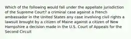 Which of the following would fall under the appellate jurisdiction of the Supreme Court? a criminal case against a French ambassador in the United States any case involving civil rights a lawsuit brought by a citizen of Maine against a citizen of New Hampshire a decision made in the U.S. Court of Appeals for the Second Circuit