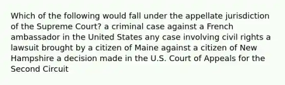 Which of the following would fall under the appellate jurisdiction of the Supreme Court? a criminal case against a French ambassador in the United States any case involving civil rights a lawsuit brought by a citizen of Maine against a citizen of New Hampshire a decision made in the U.S. Court of Appeals for the Second Circuit