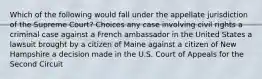 Which of the following would fall under the appellate jurisdiction of the Supreme Court? Choices any case involving civil rights a criminal case against a French ambassador in the United States a lawsuit brought by a citizen of Maine against a citizen of New Hampshire a decision made in the U.S. Court of Appeals for the Second Circuit