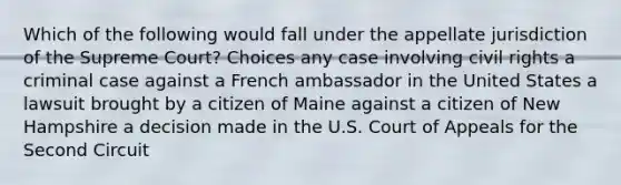 Which of the following would fall under the appellate jurisdiction of the Supreme Court? Choices any case involving civil rights a criminal case against a French ambassador in the United States a lawsuit brought by a citizen of Maine against a citizen of New Hampshire a decision made in the U.S. Court of Appeals for the Second Circuit