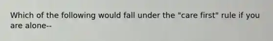 Which of the following would fall under the "care first" rule if you are alone--