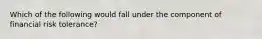 Which of the following would fall under the component of financial risk tolerance?