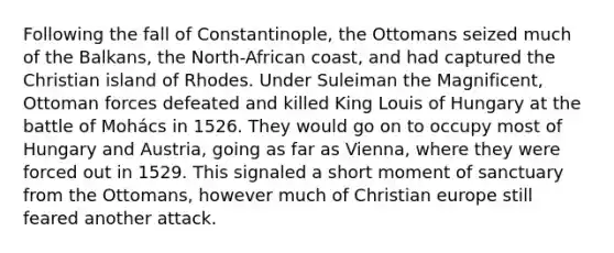 Following the fall of Constantinople, the Ottomans seized much of the Balkans, the North-African coast, and had captured the Christian island of Rhodes. Under Suleiman the Magnificent, Ottoman forces defeated and killed King Louis of Hungary at the battle of Mohács in 1526. They would go on to occupy most of Hungary and Austria, going as far as Vienna, where they were forced out in 1529. This signaled a short moment of sanctuary from the Ottomans, however much of Christian europe still feared another attack.