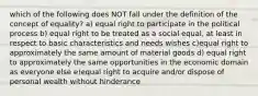 which of the following does NOT fall under the definition of the concept of equality? a) equal right to participate in the political process b) equal right to be treated as a social equal, at least in respect to basic characteristics and needs wishes c)equal right to approximately the same amount of material goods d) equal right to approximately the same opportunities in the economic domain as everyone else e)equal right to acquire and/or dispose of personal wealth without hinderance