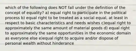 which of the following does NOT fall under the definition of the concept of equality? a) equal right to participate in the political process b) equal right to be treated as a social equal, at least in respect to basic characteristics and needs wishes c)equal right to approximately the same amount of material goods d) equal right to approximately the same opportunities in the economic domain as everyone else e)equal right to acquire and/or dispose of personal wealth without hinderance