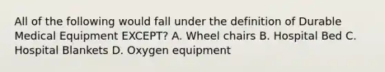 All of the following would fall under the definition of Durable Medical Equipment EXCEPT? A. Wheel chairs B. Hospital Bed C. Hospital Blankets D. Oxygen equipment