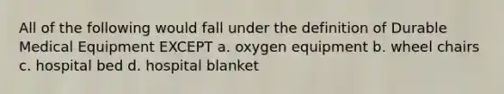 All of the following would fall under the definition of Durable Medical Equipment EXCEPT a. oxygen equipment b. wheel chairs c. hospital bed d. hospital blanket