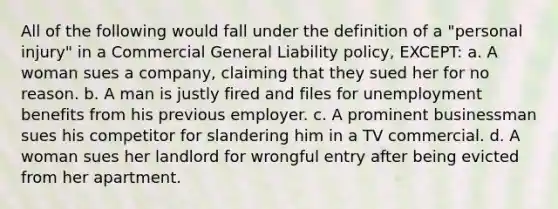 All of the following would fall under the definition of a "personal injury" in a Commercial General Liability policy, EXCEPT: a. A woman sues a company, claiming that they sued her for no reason. b. A man is justly fired and files for unemployment benefits from his previous employer. c. A prominent businessman sues his competitor for slandering him in a TV commercial. d. A woman sues her landlord for wrongful entry after being evicted from her apartment.