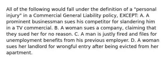 All of the following would fall under the definition of a "personal injury" in a Commercial General Liability policy, EXCEPT: A. A prominent businessman sues his competitor for slandering him in a TV commercial. B. A woman sues a company, claiming that they sued her for no reason. C. A man is justly fired and files for unemployment benefits from his previous employer. D. A woman sues her landlord for wrongful entry after being evicted from her apartment.