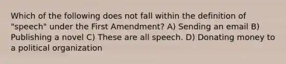 Which of the following does not fall within the definition of "speech" under the First Amendment? A) Sending an email B) Publishing a novel C) These are all speech. D) Donating money to a political organization