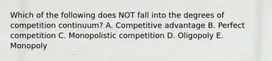 Which of the following does NOT fall into the degrees of competition​ continuum? A. Competitive advantage B. Perfect competition C. Monopolistic competition D. Oligopoly E. Monopoly