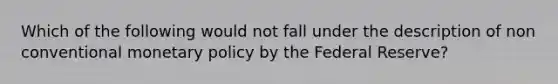 Which of the following would not fall under the description of non conventional monetary policy by the Federal Reserve?