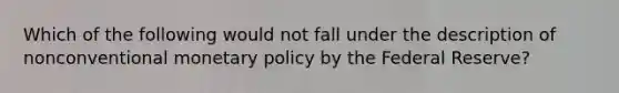 Which of the following would not fall under the description of nonconventional <a href='https://www.questionai.com/knowledge/kEE0G7Llsx-monetary-policy' class='anchor-knowledge'>monetary policy</a> by the Federal Reserve?