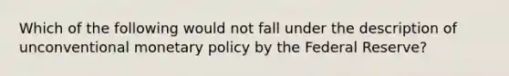 Which of the following would not fall under the description of unconventional <a href='https://www.questionai.com/knowledge/kEE0G7Llsx-monetary-policy' class='anchor-knowledge'>monetary policy</a> by the Federal Reserve?