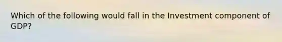 Which of the following would fall in the Investment component of GDP?
