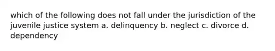 which of the following does not fall under the jurisdiction of the juvenile justice system a. delinquency b. neglect c. divorce d. dependency