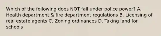 Which of the following does NOT fall under police power? A. Health department & fire department regulations B. Licensing of real estate agents C. Zoning ordinances D. Taking land for schools