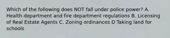 Which of the following does NOT fall under police power? A. Health department and fire department regulations B. Licensing of Real Estate Agents C. Zoning ordinances D Taking land for schools